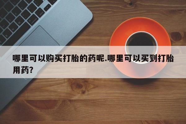 私人药店有打胎药卖吗吗哪里可以购买打胎的药呢.哪里可以买到打胎用药？